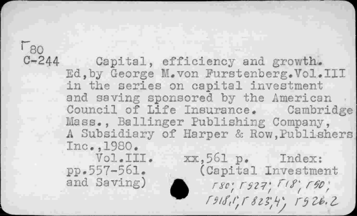 ﻿r80
C-244 Capital, efficiency and growth.
Ed,by George M.von Eurstenberg.Vol.il! in the series on capital investment and saving sponsored by the American Council of Life Insurance. Cambridge Mass., Ballinger Publishing Company, A Subsidiary of Harper & Row,Publishers Inc.,1980.
Vol.III. xx,561 p. Index: pp.557-561.	(Capital Investment
and Saving)	Fäll', W) rtt;
FW,rO U.L